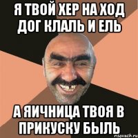 я твой хер на ход дог клаль и ель а яичница твоя в прикуску быль