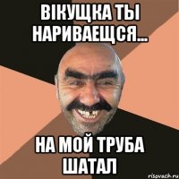 вікущка ты нариваещся... на мой труба шатал