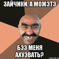 зайчики, а можэтэ бэз меня ахуэвать?