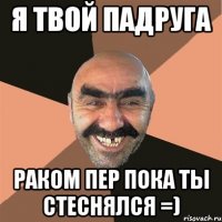 я твой падруга раком пер пока ты стеснялся =)
