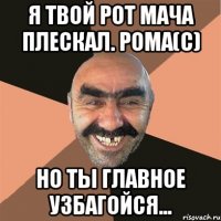 я твой рот мача плескал. рома(c) но ты главное узбагойся...