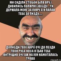 ми сиділи стобой біля яру,і дивились полярну звізду ...ти держала мене за хуяру а я лапав тебе за пизду,,,,,, допизди твої карії очі до пезди твоя руса коса я їбав тебе витріщив очі аж на хуй намоталась трава