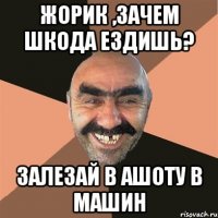 жорик ,зачем шкода ездишь? залезай в ашоту в машин
