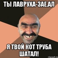 ты лавруха-зае.ал я твой кот труба шатал!