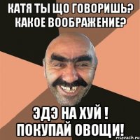 катя ты що говоришь? какое воображение? эдэ на хуй ! покупай овощи!