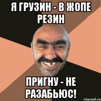 я грузин - в жопе резин пригну - не разабьюс!