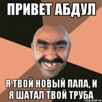 привет абдул я твой новый папа, и я шатал твой труба