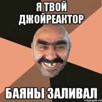 я твой джойреактор баяны заливал