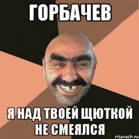 горбачев я над твоей щюткой не смеялся