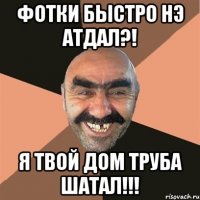 фотки быстро нэ атдал?! я твой дом труба шатал!!!