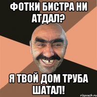 фотки бистра ни атдал? я твой дом труба шатал!
