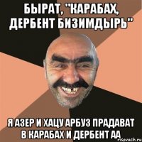 бырат, "карабах, дербент бизимдырь" я азер и хацу арбуз прадават в карабах и дербент аа