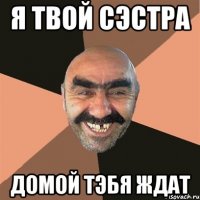я твой сэстра домой тэбя ждат