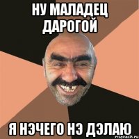 ну маладец дарогой я нэчего нэ дэлаю