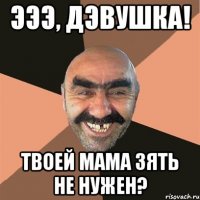 эээ, дэвушка! твоей мама зять не нужен?