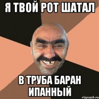 я твой рот шатал в труба баран ипанный