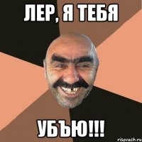 лер, я тебя убъю!!!