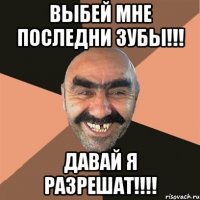 выбей мне последни зубы!!! давай я разрешат!!!