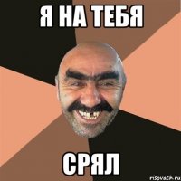 я на тебя срял