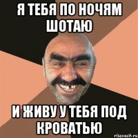 я тебя по ночям шотаю и живу у тебя под кроватью