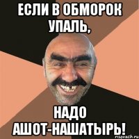 если в обморок упаль, надо ашот-нашатырь!