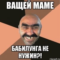 ващей маме бабилунга не нужин?!