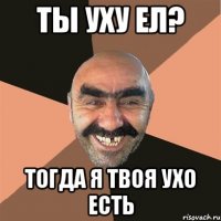 ты уху ел? тогда я твоя ухо есть