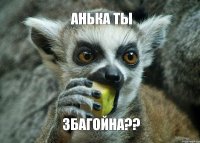 Анька ты ЗБАГОЙНА??