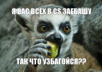 Я вас всех в СS заебашу так что УЗБАГОйСЯ??