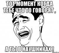 тот момент когда тебе что то говорят , а ты в наушниках !