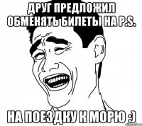 друг предложил обменять билеты на p.s. на поездку к морю :)