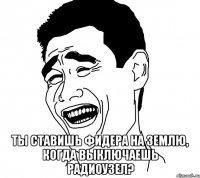  ты ставишь фидера на землю, когда выключаешь радиоузел?