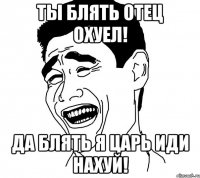 ты блять отец охуел! да блять я царь иди нахуй!