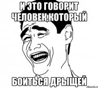 и это говорит человек,который боиться дрыщей