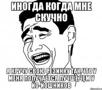 иногда когда мне скучно я кручу свою резинку так,что у меня получается лучше,чем у йо-йошников