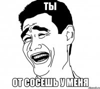 ты от сосешь у меня