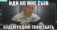 иди ко мне сын будем родню твою ебать