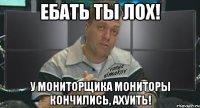 ебать ты лох! у мониторщика мониторы кончились, ахуить!