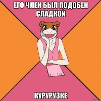 его член был подобен сладкой курурузке