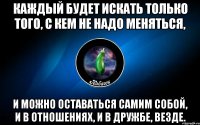 каждый будет искать только того, с кем не надо меняться, и можно оставаться самим собой, и в отношениях, и в дружбе, везде.