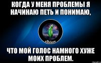 когда у меня проблемы я начинаю петь и понимаю, что мой голос намного хуже моих проблем.