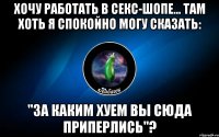 хочу работать в секс-шопе... там хоть я спокойно могу сказать: "за каким хуем вы сюда приперлись"?