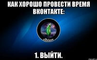 как хорошо провести время вконтакте: 1. выйти.