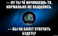 — ну ты чё начинаешь-то, нормально же общались. — вы на билет отвечать будете?