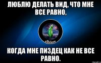 люблю делать вид, что мне все равно, когда мне пиздец как не все равно.