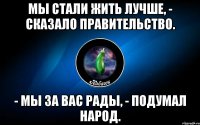 мы стали жить лучше, - сказало правительство. - мы за вас рады, - подумал народ.