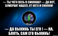 — ты чего весь в синяках? — да вот, бумеранг нашел, от него и синяки! — да выкинь ты его ! — на, блять, сам его выкинь!