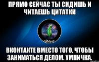 прямо сейчас ты сидишь и читаешь цитатки вконтакте вместо того, чтобы заниматься делом. умничка.