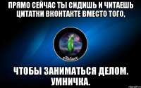 прямо сейчас ты сидишь и читаешь цитатки вконтакте вместо того, чтобы заниматься делом. умничка.