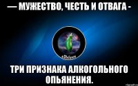 — мужество, честь и отвага - три признака алкогольного опьянения.